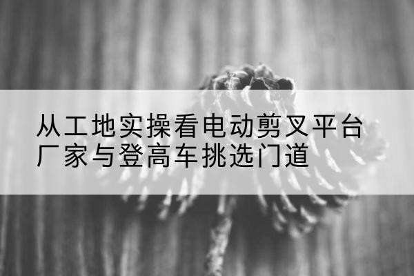 雨花台电动剪叉升降平台厂家-从工地实操看电动剪叉平台厂家与登高车挑选门道