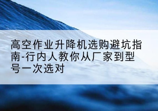 雨花台升降平台厂家-高空作业升降机选购避坑指南-行内人教你从厂家到型号一次选对