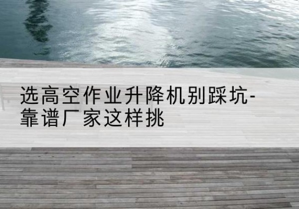 雨花台剪叉式升降机厂家-选高空作业升降机别踩坑-靠谱厂家这样挑