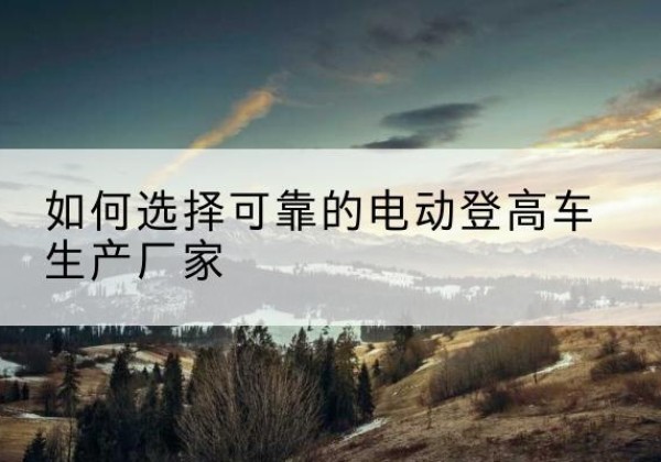 雨花台电动登高车厂家-如何选择可靠的电动登高车生产厂家
