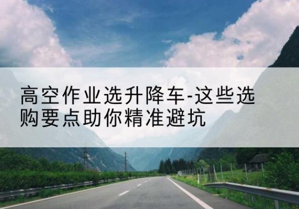 雨花台升降车厂家-高空作业选升降车-这些选购要点助你*避坑