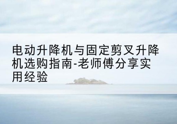 雨花台电动升降机怎么选-电动升降机与固定剪叉升降机选购指南-老师傅分享实用经验