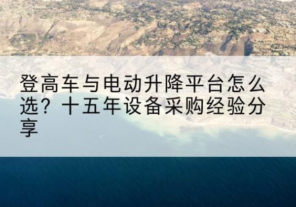 雨花台登高车厂家厂家-登高车与电动升降平台怎么选？十五年设备采购经验分享