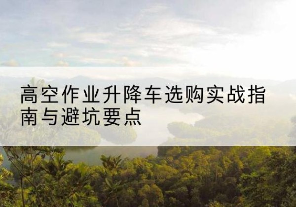 雨花台升降车怎么选-高空作业升降车选购实战指南与避坑要点