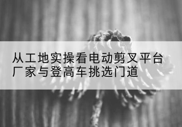 雨花台电动剪叉升降平台厂家-从工地实操看电动剪叉平台厂家与登高车挑选门道