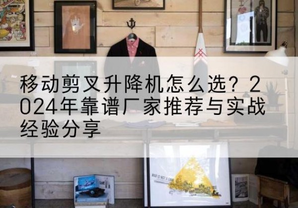 雨花台升降平台厂家推荐-移动剪叉升降机怎么选？2024年靠谱厂家推荐与实战经验分享