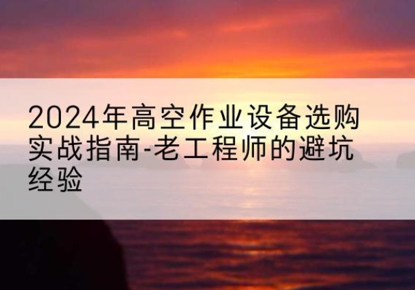 雨花台高空作业升降机厂家推荐-2024年高空作业设备选购实战指南-老工程师的避坑经验