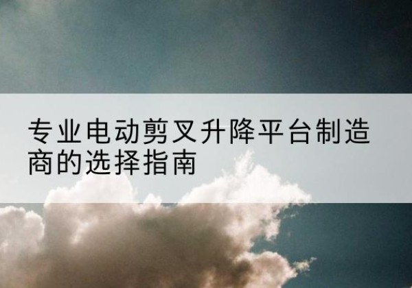 雨花台电动剪叉升降平台厂家-专业电动剪叉升降平台制造商的选择指南